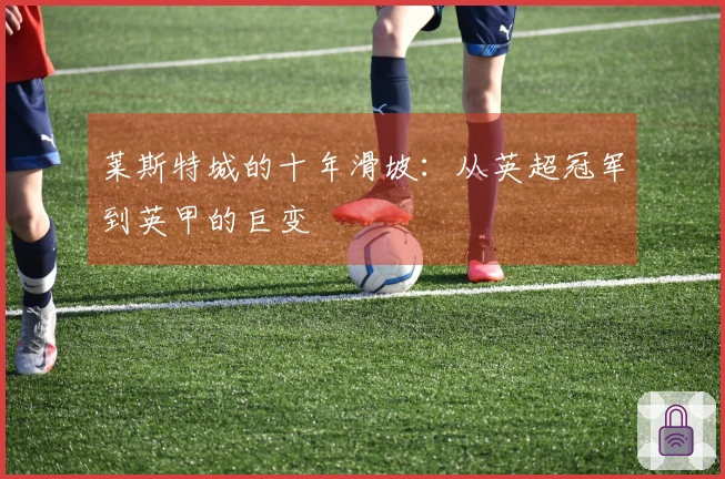 莱斯特城的十年滑坡：从英超冠军到英甲的巨变
