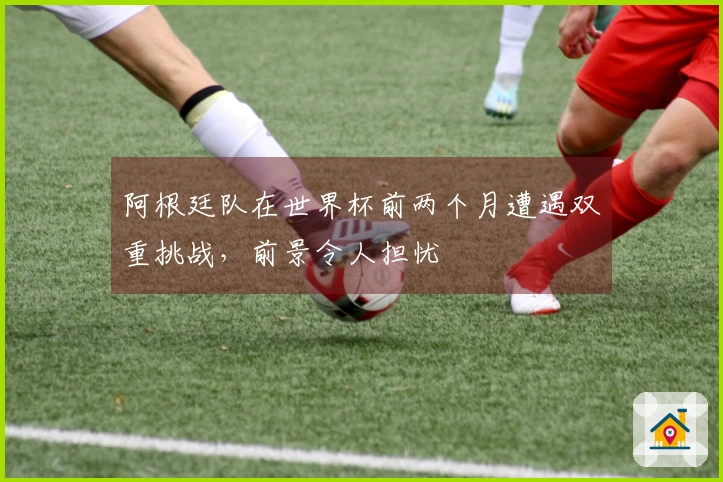 阿根廷队在世界杯前两个月遭遇双重挑战，前景令人担忧