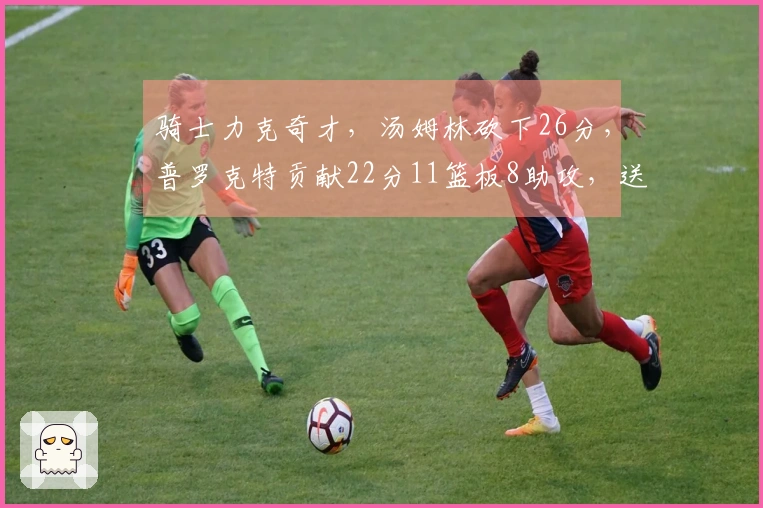 骑士力克奇才，汤姆林砍下26分，普罗克特贡献22分11篮板8助攻，送对手十连败