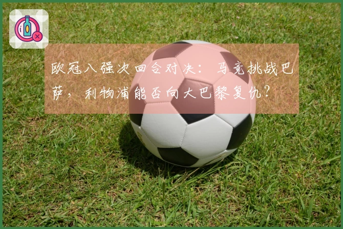 欧冠八强次回合对决：马竞挑战巴萨，利物浦能否向大巴黎复仇？