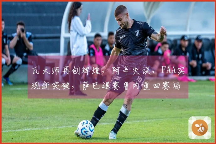 瓦大师再创辉煌，阿辛失误，FAA实现新突破，萨巴退赛鲁内重回赛场