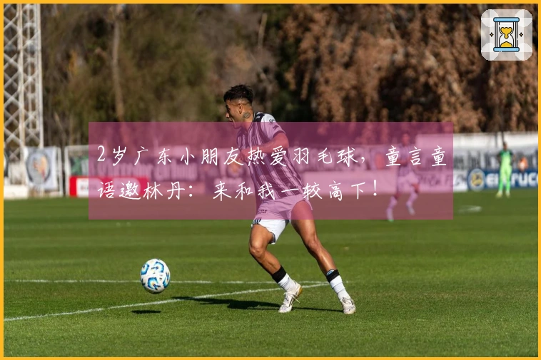2岁广东小朋友热爱羽毛球，童言童语邀林丹：来和我一较高下！