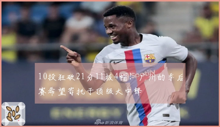10投狂砍21分11板4帽！广州的季后赛希望寄托于顶级大中锋