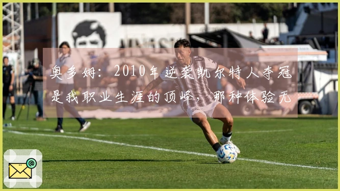 奥多姆：2010年逆袭凯尔特人夺冠是我职业生涯的顶峰，那种体验无与伦比