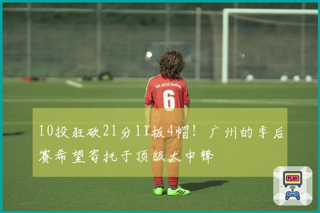 10投狂砍21分11板4帽！广州的季后赛希望寄托于顶级大中锋