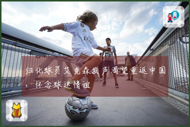 归化球员艾克森发声渴望重返中国，怀念球迷情谊