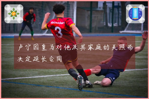 卢宁因皇马对他及其家庭的关照而决定延长合同